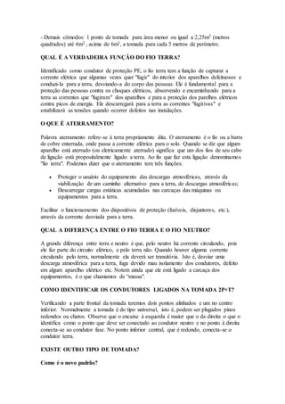 - Demais cômodos: 1 ponto de tomada para área menor ou igual a 2,25m2 (metros
quadrados) até 6m2 , acima de 6m2, a tomada para cada 5 metros de perímetro.
QUAL É A VERDADEIRA FUNÇÃO DO FIO TERRA?
Identificado como condutor de proteção PE, o fio terra tem a função de capturar a
corrente elétrica que algumas vezes quer "fugir" do interior dos aparelhos defeituosos e
conduzi-la para a terra, desviando-a do corpo das pessoas. Ele é fundamental para a
proteção das pessoas contra os choques elétricos, absorvendo e encaminhando para a
terra as correntes que "fugiram" dos aparelhos e para a proteção dos parelhos elétricos
contra picos de energia. Ele descarregará para a terra as correntes "fugitivas" e
estabilizará as tensões quando ocorrer defeitos nas instalações.
O QUE É ATERRAMENTO?
Palavra aterramento refere-se à terra propriamente dita. O aterramento é o fio ou a barra
de cobre enterrada, onde passa a corrente elétrica para o solo. Quando se diz que algum
aparelho está aterrado (ou eletricamente aterrado) significa que um dos fios de seu cabo
de ligação está propositalmente ligado a terra. Ao fio que faz esta ligação denominamos
"fio terra". Podemos dizer que o aterramento tem três funções:
 Proteger o usuário do equipamento das descargas atmosféricas, através da
viabilização de um caminho alternativo para a terra, de descargas atmosféricas;
 Descarregar cargas estáticas acumuladas nas carcaças das máquinas ou
equipamentos para a terra.
Facilitar o funcionamento dos dispositivos de proteção (fusíveis, disjuntores, etc.),
através da corrente desviada para a terra.
QUAL A DIFERENÇA ENTRE O FIO TERRA E O FIO NEUTRO?
A grande diferença entre terra e neutro é que, pelo neutro há corrente circulando, pois
ele faz parte do circuito elétrico, e pelo terra não. Quando houver alguma corrente
circulando pelo terra, normalmente ela deverá ser transitória. Isto é, desviar uma
descarga atmosférica para a terra, fuga devido mau isolamento dos condutores, defeito
em algum aparelho elétrico etc. Notem ainda que ele está ligado a carcaça dos
equipamentos, é o que chamamos de “massa".
COMO IDENTIFICAR OS CONDUTORES LIGADOS NA TOMADA 2P+T?
Verificando a parte frontal da tomada teremos dois pontos alinhados e um no centro
inferior. Normalmente a tomada é do tipo universal, isto é, podem ser plugados pinos
redondos ou chatos. Observe que o encaixe à esquerda é maior que o da direita o que o
identifica como o ponto que deve ser conectado ao condutor neutro e no ponto à direita
conecta-se ao condutor fase. No ponto inferior central, que é redondo, conecta-se o
condutor terra.
EXISTE OUTRO TIPO DE TOMADA?
Como é o novo padrão?
 