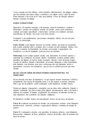 A nova tomada tem três orifícios, todos redondos, diferentemente dos plugues antigos,
que têm entradas para pinos chatos e redondos e, em alguns casos, o pino fio-terra.
Outra alteração é um recuo de 8,7 mm, para eliminar o risco de choques elétricos
durante a inserção do plugue.
O QUE É DISJUNTOR?
Dispositivo de manobra mecânico e de proteção, capaz de estabelecer, conduzir e
interromper corrente em condições normais do circuito, assim como estabelecer,
conduzir por tempo especificado e interromper correntes em condições anormais
especificadas do circuito, tais como as de curto-circuito.
O disjuntor é um equipamentos que protege a instalação elétrica em caso de curto-
circuito ou sobrecargas..
Curto circuito é uma ligação incorreta do circuito elétrico que pode ser ocasionado
pelo contato acidental entre o condutor fase e o neutro de uma instalação elétrica. Isto
provoca o aumento da Intensidade de corrente, provocando o aquecimento dos
condutores e se não for desligado, pode provocar um incêndio;.
Sobrecarga ocorre sempre quando circular uma intensidade de corrente superior a
suportada nos condutores do circuito elétrico. Geralmente acontece quando muitos
aparelhos são ligados ao mesmo tempo (exemplo: chuveiro, ferro de passar roupas,
secador de cabelos). Quando a intensidade de corrente ultrapassa o valor determinado
pelo disjuntor, este desarma, pois caso a sobrecarga não seja eliminada haverá o
aquecimento excessivo dos condutores, que por sua vez poderá provocar um curto
circuito.
QUAIS SÃO OS TIPOS DE DISJUNTORES EXISTENTENTES NO
MERCADO?
Há no mercado dois tipos de disjuntores: os que seguem normas americanas (ANSI) e
normalmente têm carcaça de baquelite preta, e os que seguem as normas européias
(IEC), que são de poliéster, sendo conhecidos como disjuntores da linha branca.
Podem ser unipolar (monopolar), constituído por um único pólo, multipolar (bipolar e
tripolar) constituído por dois ou mais pólos ligados mecanicamente entre si de modo a
atuarem em conjunto. O simples acoplamento das alavancas de manobra de dois ou
mais disjuntores não constituirá um disjuntor multipolar.
Os disjuntores da linha branca são especificados através de sua curva de atuação:
Curva B: é aplicada na proteção de circuitos de característica resistiva como lâmpadas
incandescentes, chuveiros, torneiras e aquecedores elétricos e tomadas de energia de
quartos.
Curva C: é adequada a circuitos com aparelhos de natureza indutiva, como lâmpadas
fluorescentes, máquinas de lavar, geladeiras, motores de bombas, além de tomadas das
áreas de serviço.
 