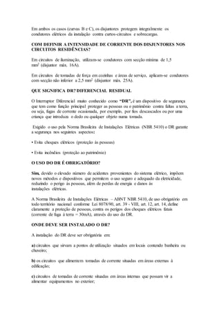Em ambos os casos (curvas B e C), os disjuntores protegem integralmente os
condutores elétricos da instalação contra curtos-circuitos e sobrecargas.
COM DEFINIR A INTENSIDADE DE CORRENTE DOS DISJUNTORES NOS
CIRCUITOS RESIDÊNCIAS?
Em circuitos de iluminação, utilizam-se condutores com secção mínima de 1,5
mm2 (disjuntor máx. 16A).
Em circuitos de tomadas de força em cozinhas e áreas de serviço, aplicam-se condutores
com secção não inferior a 2,5 mm2 (disjuntor máx. 25A).
QUE SIGNIFICA DR? DIFERENCIAL RESIDUAL
O Interruptor Diferencial muito conhecido como “DR”, é um dispositivo de segurança
que tem como função principal proteger as pessoas ou o patrimônio contra faltas a terra,
ou seja, fugas de corrente ocasionada, por exemplo, por fios descascados ou por uma
criança que introduza o dedo ou qualquer objeto numa tomada.
Exigido o uso pela Norma Brasileira de Instalações Elétricas (NBR 5410) o DR garante
a segurança nos seguintes aspectos:
• Evita choques elétricos (proteção às pessoas)
• Evita incêndios (proteção ao patrimônio)
O USO DO DR É OBRIGATÓRIO?
Sim, devido o elevado número de acidentes provenientes do sistema elétrico, impõem
novos métodos e dispositivos que permitem o uso seguro e adequado da eletricidade,
reduzindo o perigo às pessoas, além de perdas de energia e danos às
instalações elétricas.
A Norma Brasileira de Instalações Elétricas – ABNT NBR 5410, de uso obrigatório em
todo território nacional conforme Lei 8078/90, art. 39 - VIII, art. 12, art. 14, define
claramente a proteção de pessoas, contra os perigos dos choques elétricos fatais
(corrente de fuga à terra = 30mA), através do uso do DR.
ONDE DEVE SER INSTALADO O DR?
A instalação do DR deve ser obrigatória em:
a) circuitos que sirvam a pontos de utilização situados em locais contendo banheira ou
chuveiro;
b) os circuitos que alimentem tomadas de corrente situadas em áreas externas à
edificação;
c) circuitos de tomadas de corrente situadas em áreas internas que possam vir a
alimentar equipamentos no exterior;
 