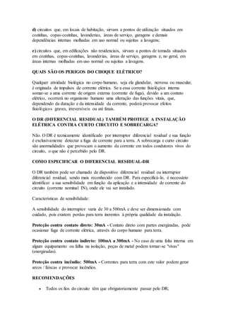 d) circuitos que, em locais de habitação, sirvam a pontos de utilização situados em
cozinhas, copas-cozinhas, lavanderias, áreas de serviço, garagens e demais
dependências internas molhadas em uso normal ou sujeitas a lavagens;
e) circuitos que, em edificações não residenciais, sirvam a pontos de tomada situados
em cozinhas, copas-cozinhas, lavanderias, áreas de serviço, garagens e, no geral, em
áreas internas molhadas em uso normal ou sujeitas a lavagens.
QUAIS SÃO OS PERIGOS DO CHOQUE ELÉTRICO?
Qualquer atividade biológica no corpo humano, seja ela glandular, nervosa ou muscular,
é originada de impulsos de corrente elétrica. Se a essa corrente fisiológica interna
somar-se a uma corrente de origem externa (corrente de fuga), devido a um contato
elétrico, ocorrerá no organismo humano uma alteração das funções vitais, que,
dependendo da duração e da intensidade da corrente, poderá provocar efeitos
fisiológicos graves, irreversíveis ou até fatais.
O DR (DIFERENCIAL RESIDUAL) TAMBÉM PROTEGE A INSTALAÇÃO
ELÉTRICA CONTRA CURTO CIRCUITO E SOBRECARGA?
Não. O DR é tecnicamente identificado por interruptor diferencial residual e sua função
é exclusivamente detectar a fuga de corrente para a terra. A sobrecarga e curto circuito
são anormalidades que provocam o aumento da corrente em todos condutores vivos do
circuito, o que não é percebido pelo DR.
COMO ESPECIFICAR O DIFERENCIAL RESIDUAL-DR
O DR também pode ser chamado de dispositivo diferencial residual ou interruptor
diferencial residual, sendo mais reconhecido com DR. Para especificá-lo, é necessário
identificar a sua sensibilidade em função da aplicação e a intensidade de corrente do
circuito (corrente nominal IN), onde ele vai ser instalado.
Características de sensibilidade:
A sensibilidade do interruptor varia de 30 a 500mA e deve ser dimensionada com
cuidado, pois existem perdas para terra inerentes à própria qualidade da instalação.
Proteção contra contato direto: 30mA - Contato direto com partes energizadas, pode
ocasionar fuga de corrente elétrica, através do corpo humano para terra.
Proteção contra contato indireto: 100mA a 300mA - No caso de uma falta interna em
algum equipamento ou falha na isolação, peças de metal podem tornar-se "vivas"
(energizadas).
Proteção contra incêndio: 500mA - Correntes para terra com este valor podem gerar
arcos / faíscas e provocar incêndios.
RECOMENDAÇÕES
 Todos os fios do circuito têm que obrigatoriamente passar pelo DR;
 
