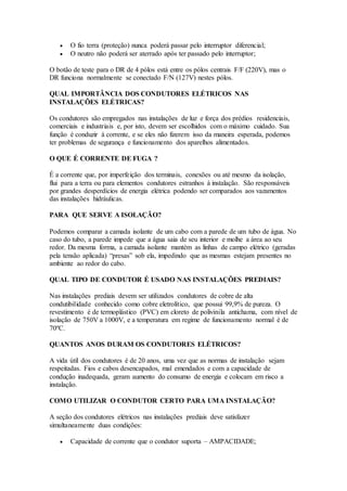  O fio terra (proteção) nunca poderá passar pelo interruptor diferencial;
 O neutro não poderá ser aterrado após ter passado pelo interruptor;
O botão de teste para o DR de 4 pólos está entre os pólos centrais F/F (220V), mas o
DR funciona normalmente se conectado F/N (127V) nestes pólos.
QUAL IMPORTÂNCIA DOS CONDUTORES ELÉTRICOS NAS
INSTALAÇÕES ELÉTRICAS?
Os condutores são empregados nas instalações de luz e força dos prédios residenciais,
comerciais e industriais e, por isto, devem ser escolhidos com o máximo cuidado. Sua
função é conduzir à corrente, e se eles não fizerem isso da maneira esperada, podemos
ter problemas de segurança e funcionamento dos aparelhos alimentados.
O QUE É CORRENTE DE FUGA ?
É a corrente que, por imperfeição dos terminais, conexões ou até mesmo da isolação,
flui para a terra ou para elementos condutores estranhos à instalação. São responsáveis
por grandes desperdícios de energia elétrica podendo ser comparados aos vazamentos
das instalações hidráulicas.
PARA QUE SERVE A ISOLAÇÃO?
Podemos comparar a camada isolante de um cabo com a parede de um tubo de água. No
caso do tubo, a parede impede que a água saia de seu interior e molhe a área ao seu
redor. Da mesma forma, a camada isolante mantém as linhas de campo elétrico (geradas
pela tensão aplicada) “presas” sob ela, impedindo que as mesmas estejam presentes no
ambiente ao redor do cabo.
QUAL TIPO DE CONDUTOR É USADO NAS INSTALAÇÕES PREDIAIS?
Nas instalações prediais devem ser utilizados condutores de cobre de alta
condutibilidade conhecido como cobre eletrolítico, que possui 99,9% de pureza. O
revestimento é de termoplástico (PVC) em cloreto de polivinila antichama, com nível de
isolação de 750V a 1000V, e a temperatura em regime de funcionamento normal é de
70ºC.
QUANTOS ANOS DURAM OS CONDUTORES ELÉTRICOS?
A vida útil dos condutores é de 20 anos, uma vez que as normas de instalação sejam
respeitadas. Fios e cabos desencapados, mal emendados e com a capacidade de
condução inadequada, geram aumento do consumo de energia e colocam em risco a
instalação.
COMO UTILIZAR O CONDUTOR CERTO PARA UMA INSTALAÇÃO?
A seção dos condutores elétricos nas instalações prediais deve satisfazer
simultaneamente duas condições:
 Capacidade de corrente que o condutor suporta – AMPACIDADE;
 