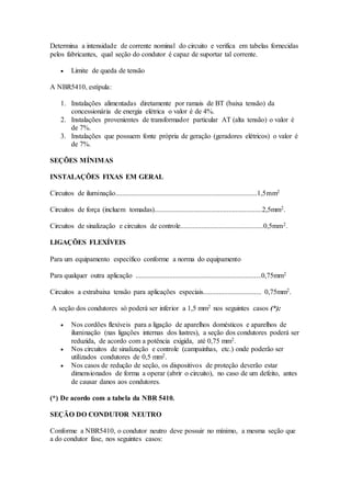 Determina a intensidade de corrente nominal do circuito e verifica em tabelas fornecidas
pelos fabricantes, qual seção do condutor é capaz de suportar tal corrente.
 Limite de queda de tensão
A NBR5410, estípula:
1. Instalações alimentadas diretamente por ramais de BT (baixa tensão) da
concessionária de energia elétrica o valor é de 4%.
2. Instalações provenientes de transformador particular AT (alta tensão) o valor é
de 7%.
3. Instalações que possuem fonte própria de geração (geradores elétricos) o valor é
de 7%.
SEÇÕES MÍNIMAS
INSTALAÇÕES FIXAS EM GERAL
Circuitos de iluminação................................................................................1,5mm2
Circuitos de força (incluem tomadas).............................................................2,5mm2.
Circuitos de sinalização e circuitos de controle...............................................0,5mm2.
LIGAÇÕES FLEXÍVEIS
Para um equipamento específico conforme a norma do equipamento
Para qualquer outra aplicação .......................................................................0,75mm2
Circuitos a extrabaixa tensão para aplicações especiais................................. 0,75mm2.
A seção dos condutores só poderá ser inferior a 1,5 mm2 nos seguintes casos (*):
 Nos cordões flexíveis para a ligação de aparelhos domésticos e aparelhos de
iluminação (nas ligações internas dos lustres), a seção dos condutores poderá ser
reduzida, de acordo com a potência exigida, até 0,75 mm2.
 Nos circuitos de sinalização e controle (campainhas, etc.) onde poderão ser
utilizados condutores de 0,5 mm2.
 Nos casos de redução de seção, os dispositivos de proteção deverão estar
dimensionados de forma a operar (abrir o circuito), no caso de um defeito, antes
de causar danos aos condutores.
(*) De acordo com a tabela da NBR 5410.
SEÇÃO DO CONDUTOR NEUTRO
Conforme a NBR5410, o condutor neutro deve possuir no mínimo, a mesma seção que
a do condutor fase, nos seguintes casos:
 