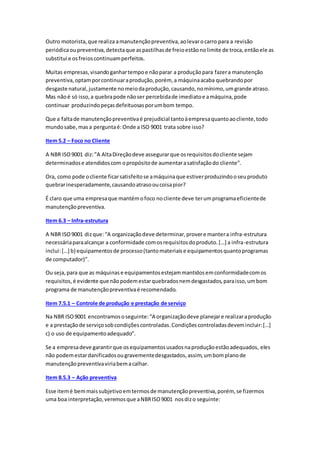 Outro motorista,que realiza amanutençãopreventiva,aolevarocarro para a revisão
periódicaoupreventiva,detectaque aspastilhasde freioestãonolimite de troca,entãoele as
substitui e osfreioscontinuamperfeitos.
Muitas empresas,visandoganhartempoe nãoparar a produçãopara fazera manutenção
preventiva,optamporcontinuaraprodução,porém, a máquinaacaba quebrandopor
desgaste natural,justamente nomeiodaprodução,causando,nomínimo,umgrande atraso.
Mas nãoé só isso,a quebrapode nãoser percebidade imediatoe amáquina,pode
continuar produzindopeçasdefeituosasporumbom tempo.
Que a faltade manutençãopreventivaé prejudicial tantoàempresaquantoaocliente,todo
mundosabe,masa perguntaé:Onde a ISO 9001 trata sobre isso?
Item 5.2 – Foco no Cliente
A NBR ISO9001 diz:”A AltaDireçãodeve assegurarque osrequisitosdocliente sejam
determinadose atendidoscom opropósitode aumentarasatisfaçãodo cliente”.
Ora, como pode ocliente ficarsatisfeitose amáquinaque estiverproduzindooseuproduto
quebrarinesperadamente,causandoatrasooucoisapior?
É claro que uma empresaque mantémofoco nocliente deve terumprogramaeficientede
manutençãopreventiva.
Item 6.3 – Infra-estrutura
A NBR ISO9001 dizque:“A organizaçãodeve determinar,provere mantera infra-estrutura
necessáriaparaalcançar a conformidade comosrequisitosdoproduto.[…] a infra-estrutura
inclui:[…] b) equipamentosde processo(tantomateriaise equipamentosquantoprogramas
de computador)”.
Ou seja, para que as máquinase equipamentosestejammantidosemconformidadecomos
requisitos,é evidente que nãopodemestarquebradosnemdesgastados,paraisso,umbom
programa de manutençãopreventivaé recomendado.
Item 7.5.1 – Controle de produção e prestação de serviço
Na NBR ISO9001 encontramososeguinte:“A organizaçãodeve planejare realizaraprodução
e a prestaçãode serviçosobcondiçõescontroladas.Condiçõescontroladasdevemincluir:[…]
c) o uso de equipamentoadequado”.
Se a empresadeve garantirque osequipamentosusadosnaproduçãoestãoadequados, eles
não podemestardanificadosougravementedesgastados,assim,umbomplanode
manutençãopreventivaviriabemacalhar.
Item 8.5.3 – Ação preventiva
Esse itemé bemmaissubjetivoemtermosde manutençãopreventiva,porém, se fizermos
uma boa interpretação,veremosque aNBRISO9001 nosdizo seguinte:
 