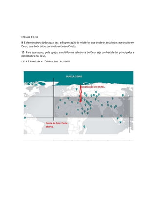 Efésios 3:9-10
9 E demonstraratodosqual sejaadispensaçãodomistério,que desdeosséculosesteve ocultoem
Deus, que tudo criou por meio de Jesus Cristo;
10 Para que agora, pela igreja, a multiforme sabedoria de Deus seja conhecida dos principados e
potestades nos céus,
ESTA É A NOSSA VITÓRIA JESUS CRISTO!!!
 
