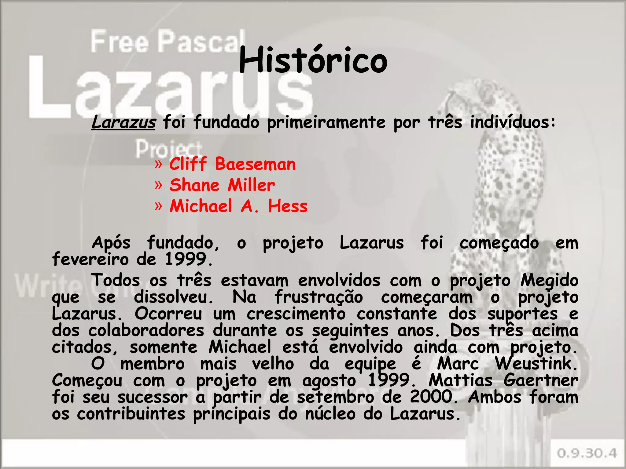 Histórico
    Larazus foi fundado primeiramente por três indivíduos:

           » Cliff Baeseman
           » Shane Miller
           » Michael A. Hess

     Após fundado, o projeto Lazarus foi começado em
fevereiro de 1999.
     Todos os três estavam envolvidos com o projeto Megido
que se dissolveu. Na frustração começaram o projeto
Lazarus. Ocorreu um crescimento constante dos suportes e
dos colaboradores durante os seguintes anos. Dos três acima
citados, somente Michael está envolvido ainda com projeto.
     O membro mais velho da equipe é Marc Weustink.
Começou com o projeto em agosto 1999. Mattias Gaertner
foi seu sucessor a partir de setembro de 2000. Ambos foram
os contribuintes principais do núcleo do Lazarus.
 