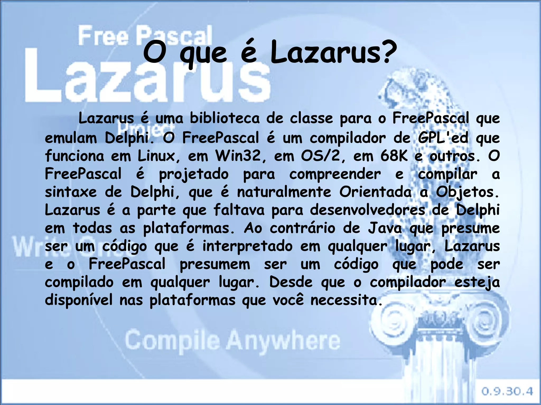 O que é Lazarus?

     Lazarus é uma biblioteca de classe para o FreePascal que
emulam Delphi. O FreePascal é um compilador de GPL'ed que
funciona em Linux, em Win32, em OS/2, em 68K e outros. O
FreePascal é projetado para compreender e compilar a
sintaxe de Delphi, que é naturalmente Orientada a Objetos.
Lazarus é a parte que faltava para desenvolvedores de Delphi
em todas as plataformas. Ao contrário de Java que presume
ser um código que é interpretado em qualquer lugar, Lazarus
e o FreePascal presumem ser um código que pode ser
compilado em qualquer lugar. Desde que o compilador esteja
disponível nas plataformas que você necessita.
 