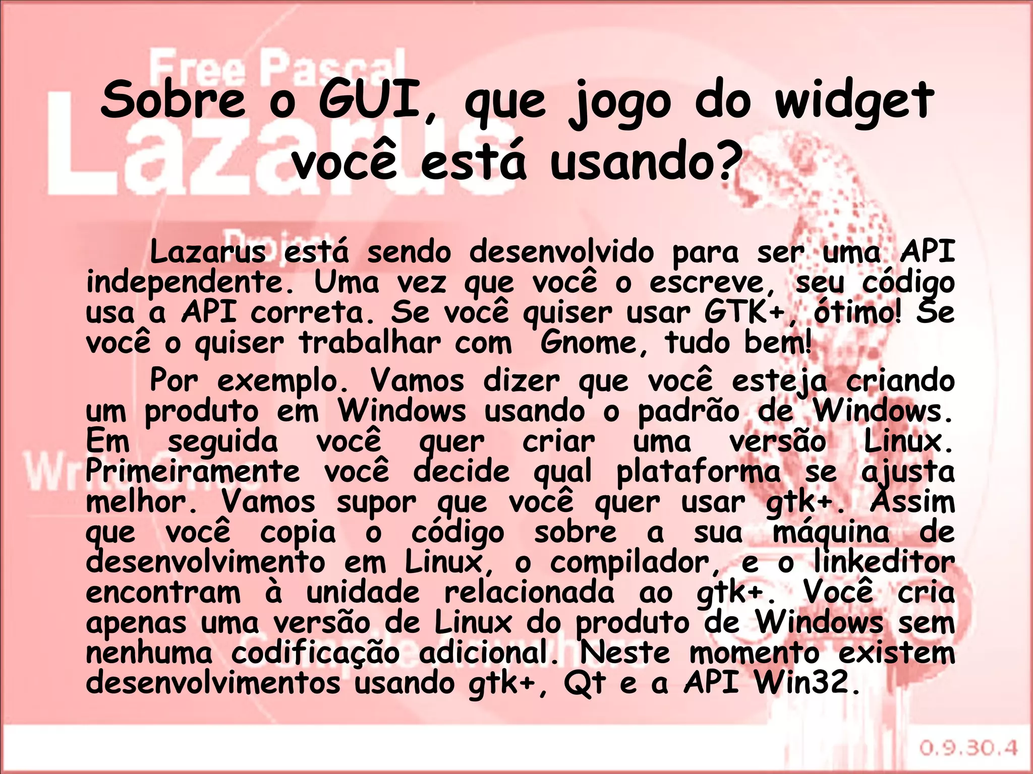 Sobre o GUI, que jogo do widget
       você está usando?
    Lazarus está sendo desenvolvido para ser uma API
independente. Uma vez que você o escreve, seu código
usa a API correta. Se você quiser usar GTK+, ótimo! Se
você o quiser trabalhar com  Gnome, tudo bem!
    Por exemplo. Vamos dizer que você esteja criando
um produto em Windows usando o padrão de Windows.
Em seguida você quer criar uma versão Linux.
Primeiramente você decide qual plataforma se ajusta
melhor. Vamos supor que você quer usar gtk+. Assim
que você copia o código sobre a sua máquina de
desenvolvimento em Linux, o compilador, e o linkeditor
encontram à unidade relacionada ao gtk+. Você cria
apenas uma versão de Linux do produto de Windows sem
nenhuma codificação adicional. Neste momento existem
desenvolvimentos usando gtk+, Qt e a API Win32.
 