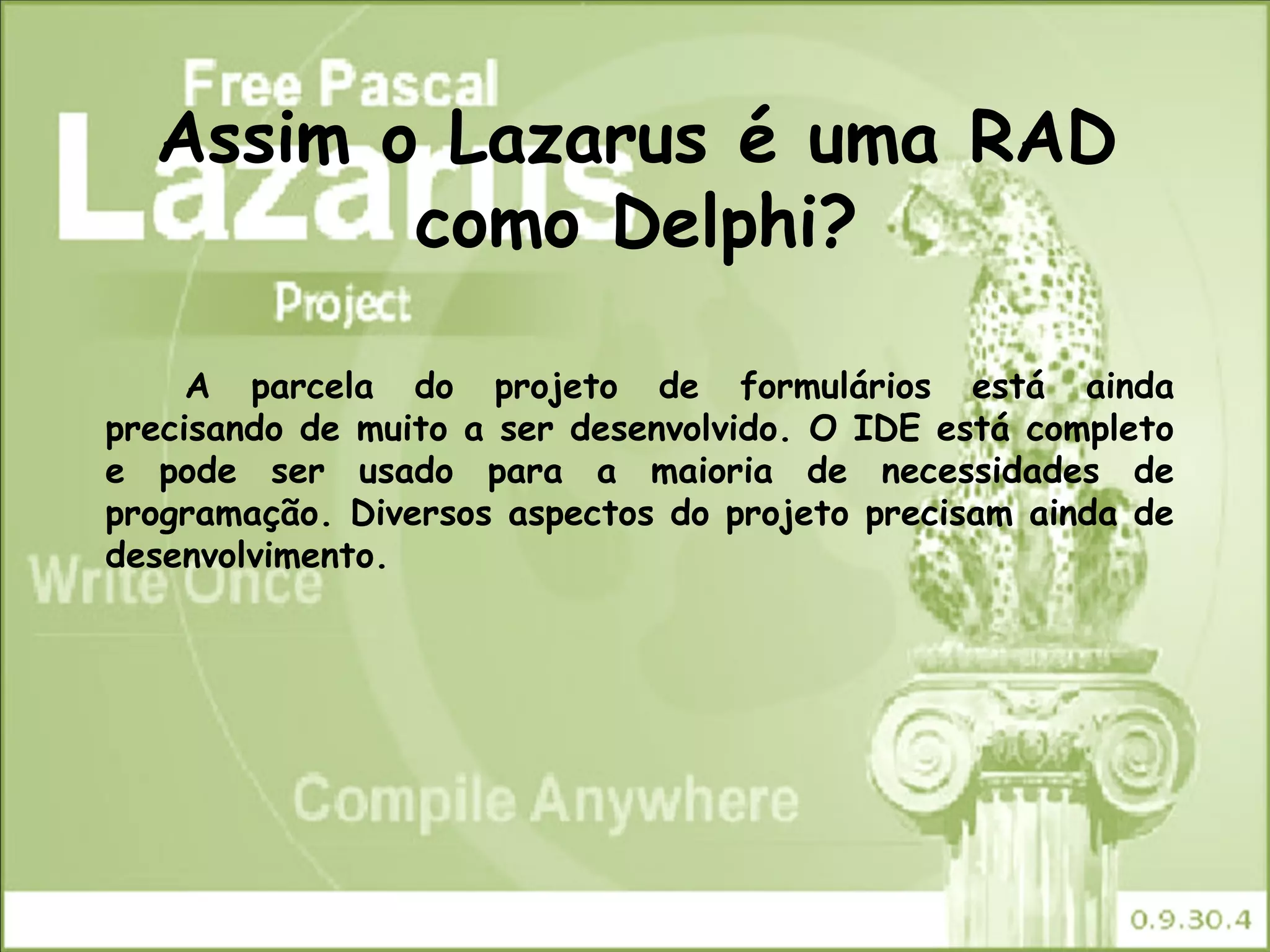 Assim o Lazarus é uma RAD
         como Delphi?

     A parcela do projeto de formulários está ainda
precisando de muito a ser desenvolvido. O IDE está completo
e pode ser usado para a maioria de necessidades de
programação. Diversos aspectos do projeto precisam ainda de
desenvolvimento.
 