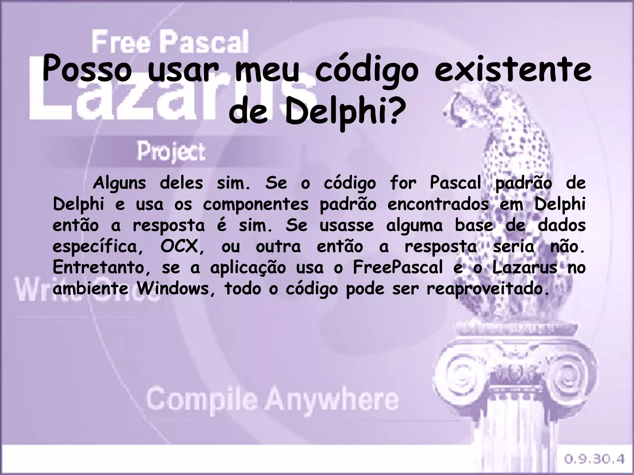 Posso usar meu código existente
           de Delphi?
    Alguns deles sim. Se o código for Pascal padrão de
Delphi e usa os componentes padrão encontrados em Delphi
então a resposta é sim. Se usasse alguma base de dados
específica, OCX, ou outra então a resposta seria não.
Entretanto, se a aplicação usa o FreePascal e o Lazarus no
ambiente Windows, todo o código pode ser reaproveitado.
 