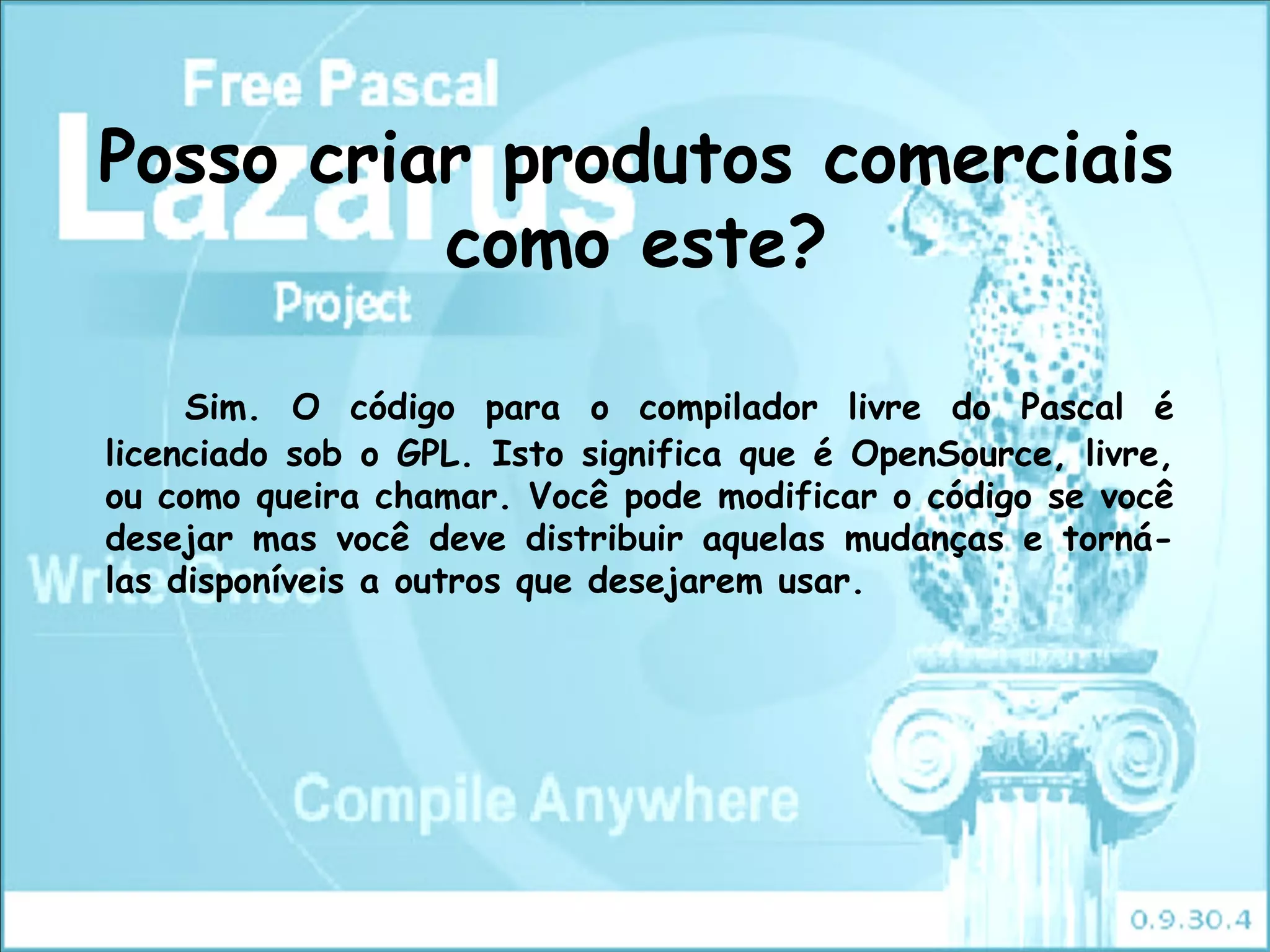 Posso criar produtos comerciais
          como este?

     Sim. O código para o compilador livre do Pascal é
licenciado sob o GPL. Isto significa que é OpenSource, livre,
ou como queira chamar. Você pode modificar o código se você
desejar mas você deve distribuir aquelas mudanças e torná-
las disponíveis a outros que desejarem usar.
 