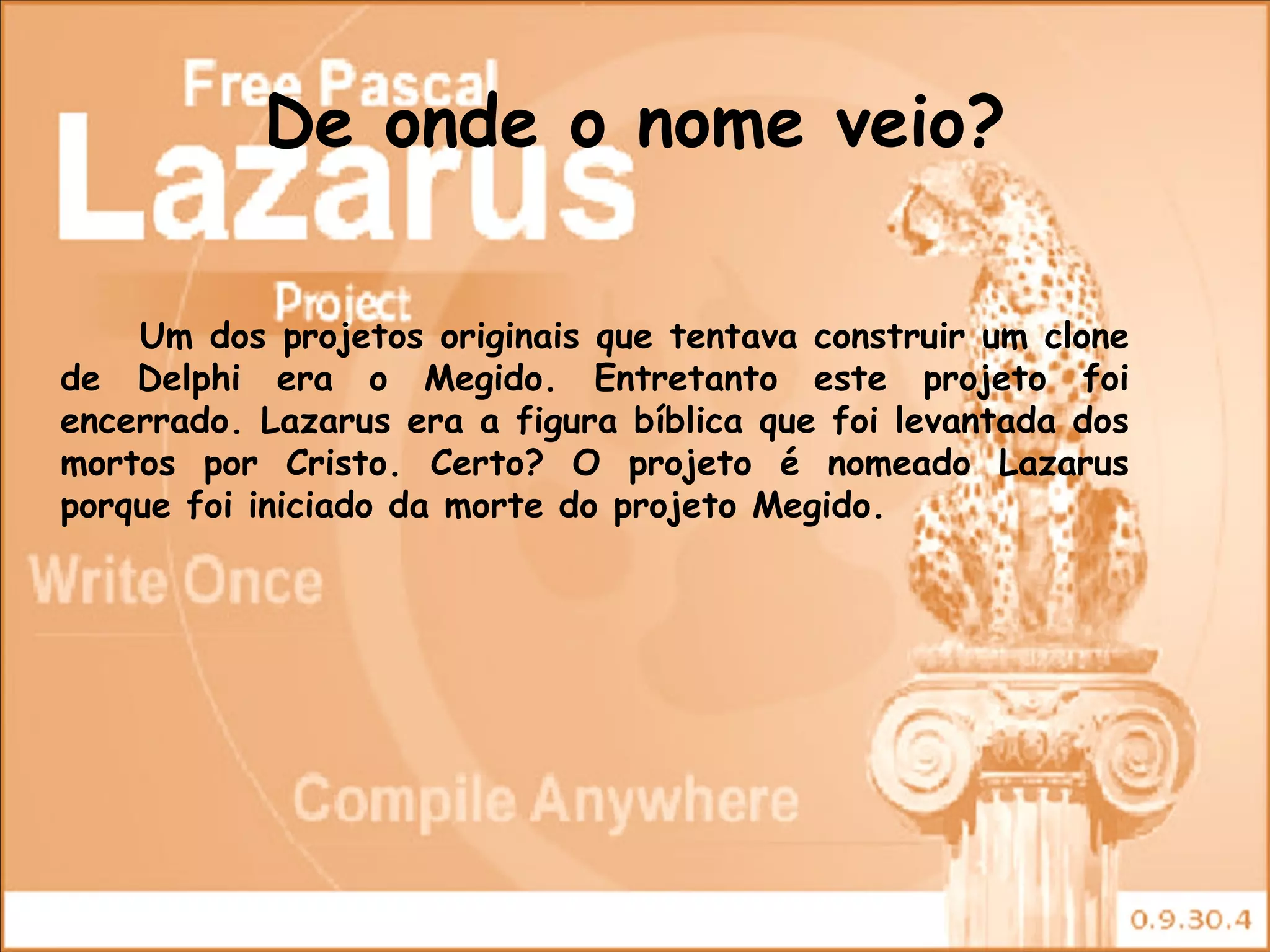 De onde o nome veio?

    Um dos projetos originais que tentava construir um clone
de Delphi era o Megido. Entretanto este projeto foi
encerrado. Lazarus era a figura bíblica que foi levantada dos
mortos por Cristo. Certo? O projeto é nomeado Lazarus
porque foi iniciado da morte do projeto Megido.
 