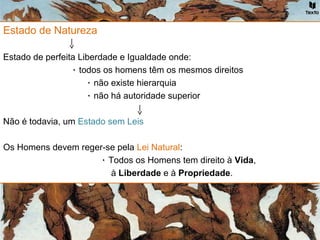 Estado de Natureza
Estado de perfeita Liberdade e Igualdade onde:
۰ todos os homens têm os mesmos direitos
۰ não existe hierarquia
۰ não há autoridade superior
Não é todavia, um Estado sem Leis
Os Homens devem reger-se pela Lei Natural:
۰ Todos os Homens tem direito à Vida,
à Liberdade e à Propriedade.
 