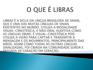 LIBRAS É A SIGLA DA LÍNGUA BRASILEIRA DE SINAIS,
QUE É UMA DAS MUITAS LÍNGUAS DE SINAIS
EXISTENTES NO MUNDO. UTILIZA A MODALIDADE
VISUAL-CINESTÉSICA, E NÃO ORAL AUDITIVA COMO
AS LÍNGUAS ORAIS. É VISUAL-CINESTÉSICA POIS
UTILIZA A VISÃO PARA CAPTAR E TRANSMITIR A
MENSAGEM E OS MOVIMENTOS, PRINCIPALMENTE DAS
MÃOS. ASSIM COMO TODAS AS OUTRAS LÍNGUAS
SINALIZADAS, FOI CRIADA NA COMUNIDADE SURDA E
PASSADA DE GERAÇÃO EM GERAÇÃO.