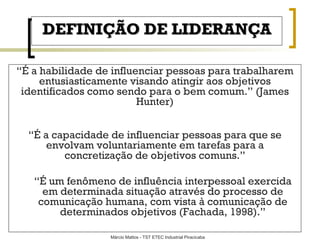 DEFINIÇÃO DE LIDERANÇA “ É a habilidade de influenciar pessoas para trabalharem entusiasticamente visando atingir aos objetivos identificados como sendo para o bem comum. ”  (James Hunter) “ É  a capacidade de influenciar pessoas para que se envolvam voluntariamente em tarefas para a concretização de objetivos comuns. ” “ É  um fenômeno de influência interpessoal exercida em determinada situação através do processo de comunicação humana, com vista à comunicação de determinados objetivos (Fachada, 1998). ” 