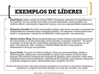 EXEMPLOS DE LÍDERES Adolf Hitler : Líder nazista do século XVIII. Conseguiu milhares de seguidores ao seu partido. Era um orador que sabia ser bem-humorado, contar piadas e se mostrar afável, misturando a aparente ternura com uma agressividade implacável. Mahatma Gandhi : Um líder nacionalista indiano que levou seu país a conquista da independência mediante uma revolução pacífica. Os indianos o veneravam como santo e começaram a chamá-lo de Mahatma (‘alma grande’, em sânscrito). Martin Luther King : Numa manifestação que reuniu milhares de pessoas pelo fim do preconceito e da discriminação racial abordou o seguinte discurso: “Eu tenho um sonho. O sonho de ver meus filhos julgados pelo caráter, e não pela cor da pele." No início de 1967, recebeu o Prêmio Nobel da Paz e logo após foi assassinado a tiros por um opositor. Jesus Cristo : O maior de todos os lideres. Com sua personalidade, missão e determinação, influenciou uma multidão na época que esteve na Terra como homem. Em nenhum momento fez acepção de pessoas, pelo contrário, entre seus discípulos havia semianalfabetos, cobradores de impostos, pescadores, tesoureiro e pessoas simples do povo, diversidade que o seguem até hoje. Porém nos dias de hoje, não basta somente comandar ou orientar, é necessário conquistar a confiança e o respeito dos subordinados, ser mais que um líder, um amigo. 