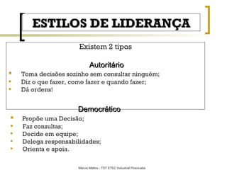 ESTILOS DE LIDERANÇA Existem 2 tipos Autoritário Toma decisões sozinho sem consultar ninguém; Diz o que fazer, como fazer e quando fazer; Dá ordens! Democrático Propõe uma Decisão; Faz consultas; Decide em equipe; Delega responsabilidades; Orienta e apoia. 