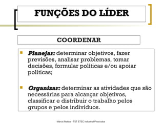 FUNÇÕES DO LÍDER COORDENAR Planejar:   determinar objetivos, fazer previsões, analisar problemas, tomar decisões, formular políticas e/ou apoiar políticas ; Organizar:   determinar as atividades que são necessárias para alcançar objetivos, classificar e distribuir o trabalho pelos grupos e pelos indivíduos . 