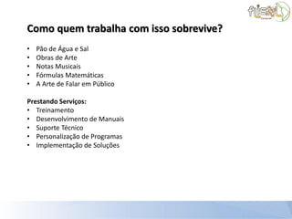 Como quem trabalha com isso sobrevive?
•   Pão de Água e Sal
•   Obras de Arte
•   Notas Musicais
•   Fórmulas Matemáticas
•   A Arte de Falar em Público

Prestando Serviços:
• Treinamento
• Desenvolvimento de Manuais
• Suporte Técnico
• Personalização de Programas
• Implementação de Soluções
 