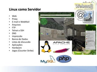 Linux como Servidor
•   Web
•   Proxy
•   E-mail e WebMail
•   Arquivos
•   FTP
•   Telnet e SSH
•   DNS
•   Impressão
•   Banco de Dados
•   Listas de discussão
•   Aplicações
•   Hardware
•   Jogos (Counter Strike)
 