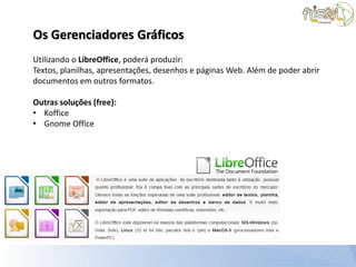 Os Gerenciadores Gráficos
Utilizando o LibreOffice, poderá produzir:
Textos, planilhas, apresentações, desenhos e páginas Web. Além de poder abrir
documentos em outros formatos.

Outras soluções (free):
• Koffice
• Gnome Office
 