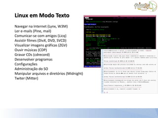 Linux em Modo Texto
Navegar na Internet (Lynx, W3M)
Ler e-mails (Pine, mail)
Comunicar-se com amigos (Licq)
Assistir filmes (DivX, DVD, SVCD)
Visualizar imagens gráficas (ZGV)
Ouvir músicas (CDP)
Gravar CDs (cdrecord)
Desenvolver programas
Configurações
Administração do SO
Manipular arquivos e diretórios (Midnight)
Twiter (Mitter)
 