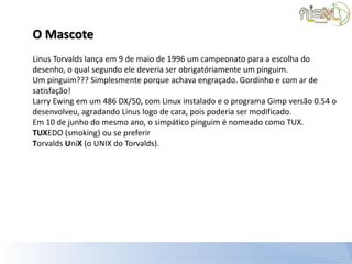 O Mascote
Linus Torvalds lança em 9 de maio de 1996 um campeonato para a escolha do
desenho, o qual segundo ele deveria ser obrigatóriamente um pinguim.
Um pinguim??? Simplesmente porque achava engraçado. Gordinho e com ar de
satisfação!
Larry Ewing em um 486 DX/50, com Linux instalado e o programa Gimp versão 0.54 o
desenvolveu, agradando Linus logo de cara, pois poderia ser modificado.
Em 10 de junho do mesmo ano, o simpático pinguim é nomeado como TUX.
TUXEDO (smoking) ou se preferir
Torvalds UniX (o UNIX do Torvalds).
 