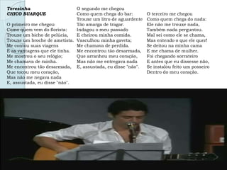 Teresinha
CHICO BUARQUE
O primeiro me chegou
Como quem vem do florista:
Trouxe um bicho de pelúcia,
Trouxe um broche de ametista.
Me contou suas viagens
E as vantagens que ele tinha.
Me mostrou o seu relógio;
Me chamava de rainha.
Me encontrou tão desarmada,
Que tocou meu coração,
Mas não me negava nada
E, assustada, eu disse "não".
O segundo me chegou
Como quem chega do bar:
Trouxe um litro de aguardente
Tão amarga de tragar.
Indagou o meu passado
E cheirou minha comida.
Vasculhou minha gaveta;
Me chamava de perdida.
Me encontrou tão desarmada,
Que arranhou meu coração,
Mas não me entregava nada
E, assustada, eu disse "não".
O terceiro me chegou
Como quem chega do nada:
Ele não me trouxe nada,
Também nada perguntou.
Mal sei como ele se chama,
Mas entendo o que ele quer!
Se deitou na minha cama
E me chama de mulher.
Foi chegando sorrateiro
E antes que eu dissesse não,
Se instalou feito um posseiro
Dentro do meu coração.
 