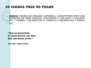 AS FORMAS FIXAS DO POEMA
 HAICAI: POEMA DE ORIGEM JAPONESA, CONSTITUÍDO POR UMA
ESTROFE DE TRÊS VERSOS, CONTENDO 17 SÍLABAS: 5 SÍLABAS
NO 1º VERSO, 7 SÍLABAS NO 2º VERSO E 5 SÍLABAS NO 3 VERSO.
 EX:
“Vem cá passarinho
E vamos brincar nós dois
Que não temos ninho.”
MILLÔR FERNANDES
 