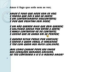  Amor é fogo que arde sem se ver;
 Amor é fogo que arde sem se ver;
É ferida que dói e não se sente;
É um contentamento descontente;
É dor que desatina sem doer;
É um não querer mais que bem querer;
É solitário andar por entre a gente;
É nunca contentar-se de contente;
É cuidar que se ganha em se perder;
É querer estar preso por vontade;
É servir a quem vence, o vencedor;
É ter com quem nos mata lealdade.
Mas como causar pode seu favor
Nos corações humanos amizade,
se tão contrário a si é o mesmo Amor?

 