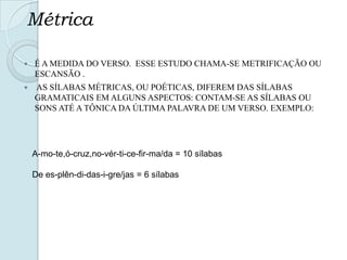 Métrica
 É A MEDIDA DO VERSO. ESSE ESTUDO CHAMA-SE METRIFICAÇÃO OU
ESCANSÃO .
 AS SÍLABAS MÉTRICAS, OU POÉTICAS, DIFEREM DAS SÍLABAS
GRAMATICAIS EM ALGUNS ASPECTOS: CONTAM-SE AS SÍLABAS OU
SONS ATÉ A TÔNICA DA ÚLTIMA PALAVRA DE UM VERSO. EXEMPLO:
A-mo-te,ó-cruz,no-vér-ti-ce-fir-ma/da = 10 sílabas
De es-plên-di-das-i-gre/jas = 6 sílabas
 