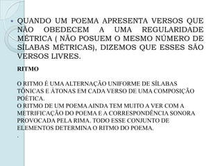  QUANDO UM POEMA APRESENTA VERSOS QUE
NÃO OBEDECEM A UMA REGULARIDADE
MÉTRICA ( NÃO POSUEM O MESMO NÚMERO DE
SÍLABAS MÉTRICAS), DIZEMOS QUE ESSES SÃO
VERSOS LIVRES.
RITMO
O RITMO É UMAALTERNAÇÃO UNIFORME DE SÍLABAS
TÔNICAS E ÁTONAS EM CADA VERSO DE UMA COMPOSIÇÃO
POÉTICA.
O RITMO DE UM POEMAAINDA TEM MUITO A VER COM A
METRIFICAÇÃO DO POEMA E A CORRESPONDÊNCIA SONORA
PROVOCADA PELA RIMA. TODO ESSE CONJUNTO DE
ELEMENTOS DETERMINA O RITMO DO POEMA.
.
 