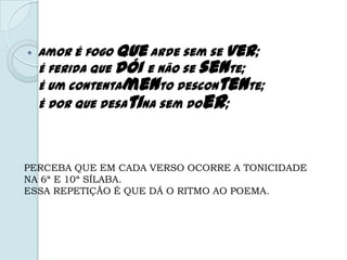  Amor é fogo que arde sem se ver;
É ferida que dói e não se sente;
É um contentamento descontente;
É dor que desatina sem doer;
PERCEBA QUE EM CADA VERSO OCORRE A TONICIDADE
NA 6ª E 10ª SÍLABA.
ESSA REPETIÇÃO É QUE DÁ O RITMO AO POEMA.
 