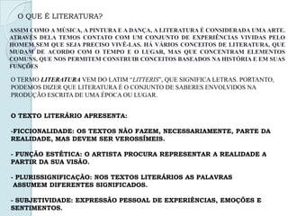 O QUE É LITERATURA?
ASSIM COMO A MÚSICA, A PINTURA E A DANÇA, A LITERATURA É CONSIDERADA UMA ARTE.
ATRAVÉS DELA TEMOS CONTATO COM UM CONJUNTO DE EXPERIÊNCIAS VIVIDAS PELO
HOMEM SEM QUE SEJA PRECISO VIVÊ-LAS. HÁ VÁRIOS CONCEITOS DE LITERATURA, QUE
MUDAM DE ACORDO COM O TEMPO E O LUGAR, MAS QUE CONCENTRAM ELEMENTOS
COMUNS, QUE NOS PERMITEM CONSTRUIR CONCEITOS BASEADOS NA HISTÓRIA E EM SUAS
FUNÇÕES
O TERMO LITERATURA VEM DO LATIM “LITTERIS”, QUE SIGNIFICA LETRAS. PORTANTO,
PODEMOS DIZER QUE LITERATURA É O CONJUNTO DE SABERES ENVOLVIDOS NA
PRODUÇÃO ESCRITA DE UMA ÉPOCA OU LUGAR.
O TEXTO LITERÁRIO APRESENTA:
-FICCIONALIDADE: OS TEXTOS NÃO FAZEM, NECESSARIAMENTE, PARTE DA
REALIDADE, MAS DEVEM SER VEROSSÍMEIS.
- FUNÇÃO ESTÉTICA: O ARTISTA PROCURA REPRESENTAR A REALIDADE A
PARTIR DA SUA VISÃO.
- PLURISSIGNIFICAÇÃO: NOS TEXTOS LITERÁRIOS AS PALAVRAS
ASSUMEM DIFERENTES SIGNIFICADOS.
- SUBJETIVIDADE: EXPRESSÃO PESSOAL DE EXPERIÊNCIAS, EMOÇÕES E
SENTIMENTOS.
 