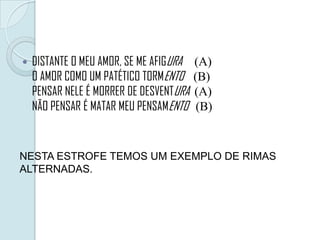  DISTANTE O MEU AMOR, SE ME AFIGURA (A)
O AMOR COMO UM PATÉTICO TORMENTO (B)
PENSAR NELE É MORRER DE DESVENTURA (A)
NÃO PENSAR É MATAR MEU PENSAMENTO (B)
NESTA ESTROFE TEMOS UM EXEMPLO DE RIMAS
ALTERNADAS.
 