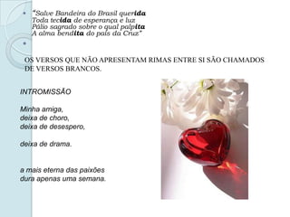  “Salve Bandeira do Brasil querida
Toda tecida de esperança e luz
Pálio sagrado sobre o qual palpita
A alma bendita do país da Cruz”

OS VERSOS QUE NÃO APRESENTAM RIMAS ENTRE SI SÃO CHAMADOS
DE VERSOS BRANCOS.
INTROMISSÃO
Minha amiga,
deixa de choro,
deixa de desespero,
deixa de drama.
a mais eterna das paixões
dura apenas uma semana.
 