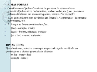  RIMAS POBRES
 Consideram-se "pobres" as rimas de palavras da mesma classe
gramatical(substantivo / substantivo, verbo / verbo, etc.), ou quando as
palavras finalizam em sons corriqueiros, triviais. Por exemplo:
 1. As que se fazem com advérbios em [mente]: Alegremente - docemente -
pobremente, etc.
 2. As que se fazem com terminações:
 [ão] – coração, irmão;
 [eza] – beleza, natureza, tristeza;
 [or e dor] – amor, sonhador;
RIMAS RICAS
Quando rimam palavras raras que surpreendem pela novidade, ou
pertencentes a classes gramaticais diversas:
[brilha - maravilha];
[saudade - nade];
 