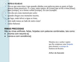  RIMAS RARAS
 Diz-se que uma rima é rara quando obtidas com palavras para os quais só haja
poucas rimas possíveis. É o caso, entre outros, de [cisne] que só há a rima [tisne];
para [estirpe], só a forma verbal [extirpe]. Eis um exemplo:
 Um dia um cisne morrerá por certo:
 quando chegar esse momento incerto,
 no lago, onde talvez a água se tisne,
 nem nade nunca ao lado de outro cisne!
 (Julio Salusse)
RIMAS PRECIOSAS
São as rimas artificiais, feitas, forjadas com palavras combinadas, tais como:
● [múmia com resume-a];
● [vence-a com sonolência];
Mandou-me o senhor vigário
que lhe comprasse uma lâmpada
para alumiar a estampa da
Senhora do Rosário.
Arthur de Azevedo
 