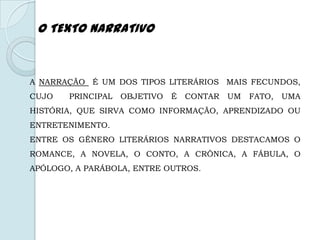 A NARRAÇÃO É UM DOS TIPOS LITERÁRIOS MAIS FECUNDOS,
CUJO PRINCIPAL OBJETIVO É CONTAR UM FATO, UMA
HISTÓRIA, QUE SIRVA COMO INFORMAÇÃO, APRENDIZADO OU
ENTRETENIMENTO.
ENTRE OS GÊNERO LITERÁRIOS NARRATIVOS DESTACAMOS O
ROMANCE, A NOVELA, O CONTO, A CRÔNICA, A FÁBULA, O
APÓLOGO, A PARÁBOLA, ENTRE OUTROS.
O TEXTO NARRATIVO
 
