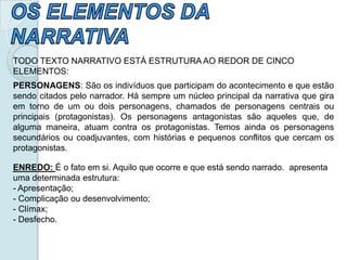 TODO TEXTO NARRATIVO ESTÁ ESTRUTURA AO REDOR DE CINCO
ELEMENTOS:
PERSONAGENS: São os indivíduos que participam do acontecimento e que estão
sendo citados pelo narrador. Há sempre um núcleo principal da narrativa que gira
em torno de um ou dois personagens, chamados de personagens centrais ou
principais (protagonistas). Os personagens antagonistas são aqueles que, de
alguma maneira, atuam contra os protagonistas. Temos ainda os personagens
secundários ou coadjuvantes, com histórias e pequenos conflitos que cercam os
protagonistas.
ENREDO: É o fato em si. Aquilo que ocorre e que está sendo narrado. apresenta
uma determinada estrutura:
- Apresentação;
- Complicação ou desenvolvimento;
- Clímax;
- Desfecho.
 