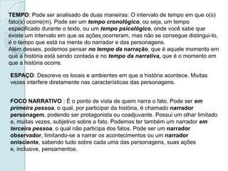TEMPO: Pode ser analisado de duas maneiras: O intervalo de tempo em que o(s)
fato(s) ocorre(m). Pode ser um tempo cronológico, ou seja, um tempo
especificado durante o texto, ou um tempo psicológico, onde você sabe que
existe um intervalo em que as ações ocorreram, mas não se consegue distingui-lo,
é o tempo que está na mente do narrador e das personagens.
Além desses, podemos pensar no tempo da narração, que é aquele momento em
que a história está sendo contada e no tempo da narrativa, que é o momento em
que a história ocorre.
ESPAÇO: Descreve os locais e ambientes em que a história acontece. Muitas
vezes interfere diretamente nas características das personagens.
FOCO NARRATIVO : É o ponto de vista de quem narra o fato. Pode ser em
primeira pessoa, o qual, por participar da história, é chamado narrador
personagem, podendo ser protagonista ou coadjuvante. Possui um olhar limitado
e, muitas vezes, subjetivo sobre o fato. Podemos ter também um narrador em
terceira pessoa, o qual não participa dos fatos. Pode ser um narrador
observador, limitando-se a narrar os acontecimentos ou um narrador
onisciente, sabendo tudo sobre cada uma das personagens, suas ações
e, inclusive, pensamentos.
 