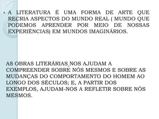  A LITERATURA É UMA FORMA DE ARTE QUE
RECRIA ASPECTOS DO MUNDO REAL ( MUNDO QUE
PODEMOS APRENDER POR MEIO DE NOSSAS
EXPERIÊNCIAS) EM MUNDOS IMAGINÁRIOS.
AS OBRAS LITERÁRIAS NOS AJUDAM A
COMPREENDER SOBRE NÓS MESMOS E SOBRE AS
MUDANÇAS DO COMPORTAMENTO DO HOMEM AO
LONGO DOS SÉCULOS; E, A PARTIR DOS
EXEMPLOS, AJUDAM-NOS A REFLETIR SOBRE NÓS
MESMOS.
 