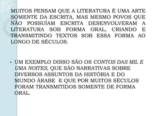  UM EXEMPLO DISSO SÃO OS CONTOS DAS MIL E
UMA NOITES, QUE SÃO NARRATIVAS SOBRE
DIVERSOS ASSUNTOS DA HISTÓRIA E DO
MUNDO ÁRABE E QUE POR MUITOS SÉCULOS
FORAM TRANSMITIDOS SOMENTE DE FORMA
ORAL.
MUITOS PENSAM QUE A LITERATURA É UMA ARTE
SOMENTE DA ESCRITA, MAS MESMO POVOS QUE
NÃO POSSUÍAM ESCRITA DESENVOLVERAM A
LITERATURA SOB FORMA ORAL, CRIANDO E
TRANSMITINDO TEXTOS SOB ESSA FORMA AO
LONGO DE SÉCULOS.
 