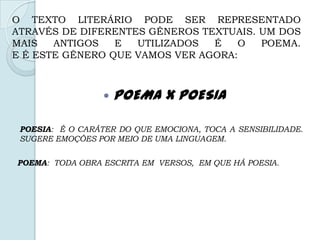 O TEXTO LITERÁRIO PODE SER REPRESENTADO
ATRAVÉS DE DIFERENTES GÊNEROS TEXTUAIS. UM DOS
MAIS ANTIGOS E UTILIZADOS É O POEMA.
E É ESTE GÊNERO QUE VAMOS VER AGORA:
 POEMA X POESIA
POESIA: É O CARÁTER DO QUE EMOCIONA, TOCA A SENSIBILIDADE.
SUGERE EMOÇÕES POR MEIO DE UMA LINGUAGEM.
POEMA: TODA OBRA ESCRITA EM VERSOS, EM QUE HÁ POESIA.
 