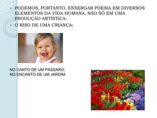  PODEMOS, PORTANTO, ENXERGAR POESIA EM DIVERSOS
ELEMENTOS DA VIDA HUMANA, NÃO SÓ EM UMA
PRODUÇÃO ARTÍSTICA:
 O RISO DE UMA CRIANÇA;
NO CANTO DE UM PÁSSARO;
NO ENCANTO DE UM JARDIM.
 