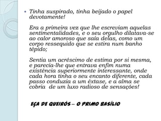  Tinha suspirado, tinha beijado o papel
devotamente!
Era a primeira vez que lhe escreviam aquelas
sentimentalidades, e o seu orgulho dilatava-se
ao calor amoroso que saía delas, como um
corpo ressequido que se estira num banho
tépido;
Sentia um acréscimo de estima por si mesma,
e parecia-lhe que entrava enfim numa
existência superiormente interessante, onde
cada hora tinha o seu encanto diferente, cada
passo conduzia a um êxtase, e a alma se
cobria de um luxo radioso de sensações!
EÇA DE QUEIRÓS – O PRIMO BASÍLIO
 