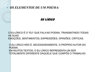  OS ELEMENTOS DE UM POEMA:
EU LÍRICO
O EU-LÍRICO É O "EU" QUE FALA NO POEMA, TRANSMITINDO TODAS
AS SUAS
EMOÇÕES, SENTIMENTOS, EXPRESSÕES, OPINIÕES, CRÍTICAS.
O EU LÍRICO NÃO É, NECESSARIAMENTE, O PRÓPRIO AUTOR DO
POEMA.
EM MUITOS TEXTOS, O EU LÍRICO REPRESENTA UM SER
TOTALMENTE DIFERENTE DAQUELE QUE COMPÔS O TRABALHO.
 