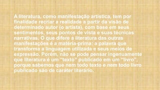 A literatura, como manifestação artística, tem por
finalidade recriar a realidade a partir da visão de
determinado autor (o artista), com base em seus
sentimentos, seus pontos de vista e suas técnicas
narrativas. O que difere a literatura das outras
manifestações é a matéria-prima: a palavra que
transforma a linguagem utilizada e seus meios de
expressão. Porém, não se pode pensar ingenuamente
que literatura é um “texto” publicado em um “livro”,
porque sabemos que nem todo texto e nem todo livro
publicado são de caráter literário.
 