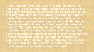 Logo, o que definiria um texto “literário” de outro que
não possui essa característica? Essa é uma questão que
ainda gera discussão em diversos meios, pois não há um
critério formal para definir a literatura a não ser quando
contrastada com as demais manifestações artísticas
(evidenciando sua matéria-prima e o meio de divulgação)
e textuais (evidenciando um texto literário de outro não
literário). Segundo José de Nicola (1998:24), o que torna
um texto literário é a função poética da linguagem que
“ocorre quando a intenção do emissor está voltada para a
própria mensagem, com as palavras carregadas de
significado.” Além disso, Nicola enfatiza que não apenas
o aspecto formal é significativo na composição de uma
obra literária, como também o seu conteúdo.
 