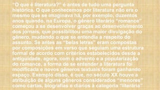 “O que é literatura?” é antes de tudo uma pergunta
histórica. O que conhecemos por literatura não era o
mesmo que se imaginava há, por exemplo, duzentos
anos quando, na Europa, o gênero literário “romance”
começou a se desenvolver graças ao desenvolvimento
dos jornais, que possibilitou uma maior divulgação do
gênero, mudando o que se entendia a respeito do
assunto. Se antes as “belas letras” eram compostas
por composições em verso que seguiam uma estrutura
formal de acordo com critérios estabelecidos desde a
antiguidade, agora, com o advento e a popularização
do romance, a forma de se entender a literatura foi
modificada e novos gêneros textuais foram ganhando
espaço. Exemplo disso, é que, no século XX houve a
atribuição de alguns gêneros considerados “menores”
como cartas, biografias e diários à categoria “literária”
 