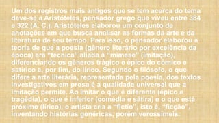 Um dos registros mais antigos que se tem acerca do tema
deve-se a Aristóteles, pensador grego que viveu entre 384
e 322 (A. C.). Aristóteles elaborou um conjunto de
anotações em que busca analisar as formas da arte e da
literatura de seu tempo. Para isso, o pensador elaborou a
teoria de que a poesia (gênero literário por excelência da
época) era “técnica” aliada à “mimese” (imitação),
diferenciando os gêneros trágico e épico do cômico e
satírico e, por fim, do lírico. Segundo o filósofo, o que
difere a arte literária, representada pela poesia, dos textos
investigativos em prosa é a qualidade universal que a
imitação permite. Ao imitar o que é diferente (épico e
tragédia), o que é inferior (comédia e sátira) e o que está
próximo (lírico), o artista cria a “fictio”, isto é, “ficção”,
inventando histórias genéricas, porém verossímeis.
 